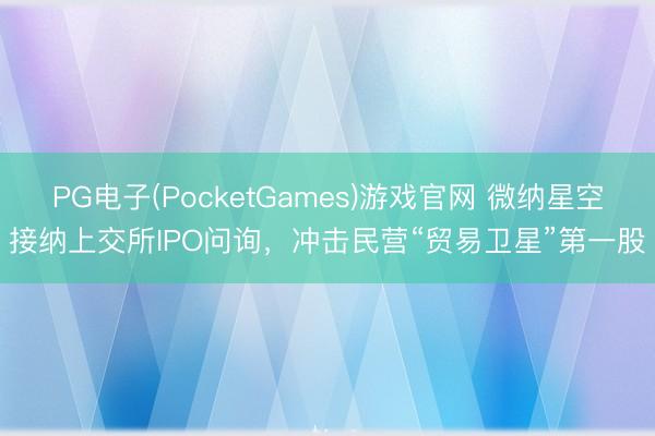 PG电子(PocketGames)游戏官网 微纳星空接纳上交所IPO问询，冲击民营“贸易卫星”第一股