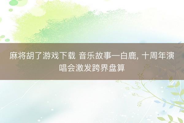 麻将胡了游戏下载 音乐故事—白鹿， 十周年演唱会激发跨界盘算