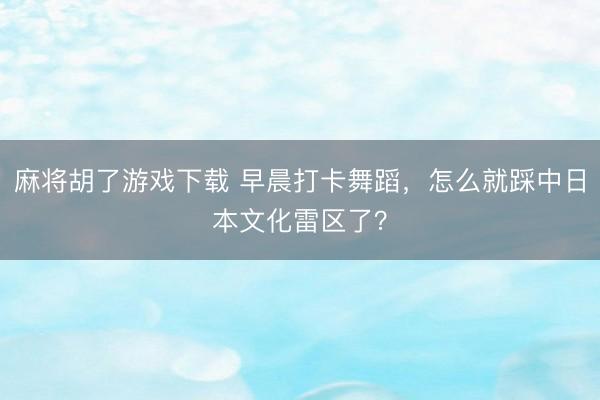 麻将胡了游戏下载 早晨打卡舞蹈，怎么就踩中日本文化雷区了？