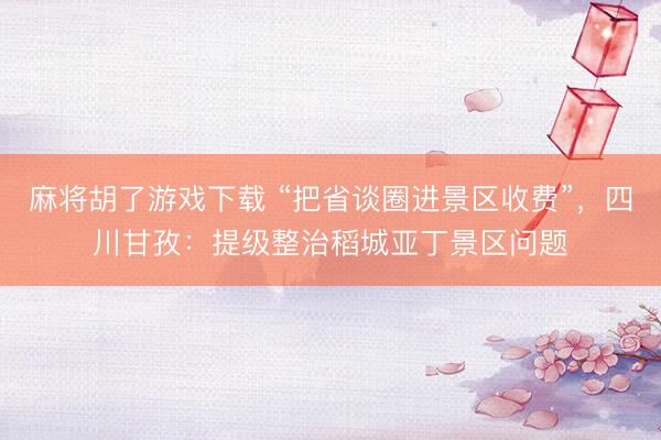 麻将胡了游戏下载 “把省谈圈进景区收费”，四川甘孜：提级整治稻城亚丁景区问题