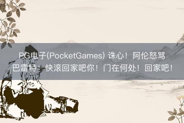 PG电子(PocketGames) 诛心！阿伦怒骂巴雷特：快滚回家吧你！门在何处！回家吧！