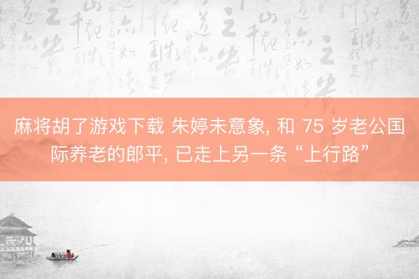 麻将胡了游戏下载 朱婷未意象， 和 75 岁老公国际养老的郎平， 已走上另一条 “上行路”