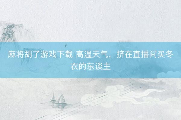 麻将胡了游戏下载 高温天气，挤在直播间买冬衣的东谈主