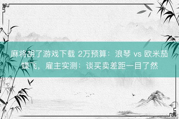 麻将胡了游戏下载 2万预算：浪琴 vs 欧米茄蝶飞，雇主实测：谈买卖差距一目了然