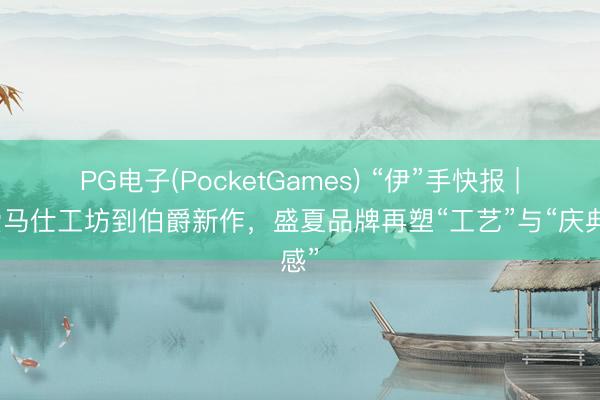 PG电子(PocketGames) “伊”手快报 |从爱马仕工坊到伯爵新作，盛夏品牌再塑“工艺”与“庆典感”