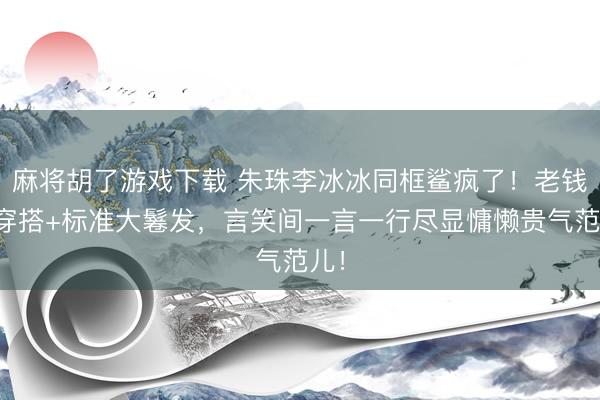 麻将胡了游戏下载 朱珠李冰冰同框鲨疯了!老钱风穿搭+标准大鬈发,言笑间一言一行尽显慵懒贵气范儿!