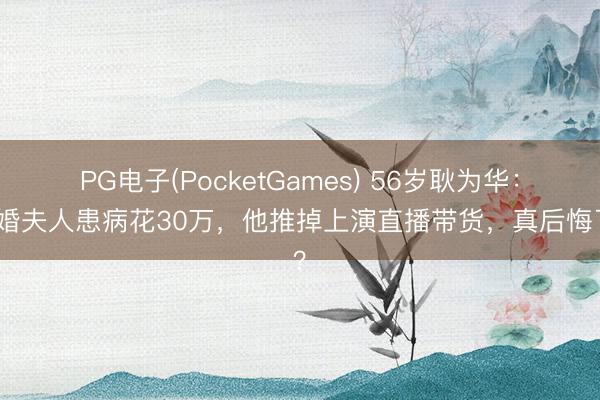 PG电子(PocketGames) 56岁耿为华：二婚夫人患病花30万，他推掉上演直播带货，真后悔了？
