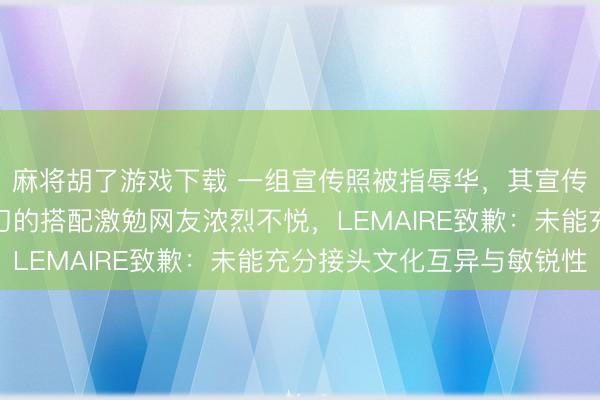 麻将胡了游戏下载 一组宣传照被指辱华,其宣传照中长辫、长衫、剪刀的搭配激勉网友浓烈不悦,LEMAIRE致歉:未能充分接头文化互异与敏锐性