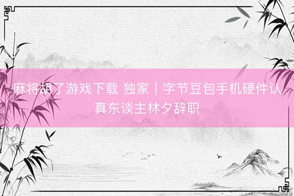 麻将胡了游戏下载 独家｜字节豆包手机硬件认真东谈主林夕辞职