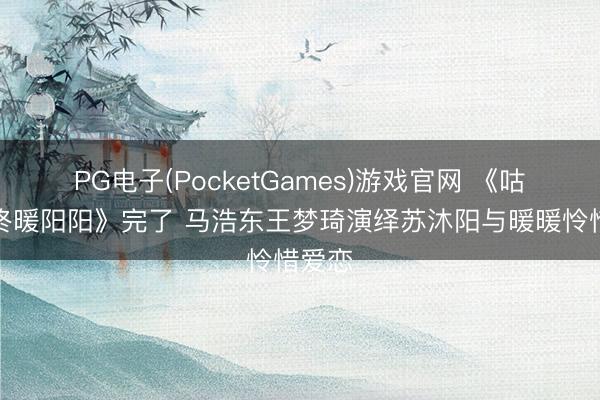PG电子(PocketGames)游戏官网 《咕咚咕咚暖阳阳》完了 马浩东王梦琦演绎苏沐阳与暖暖怜惜爱恋