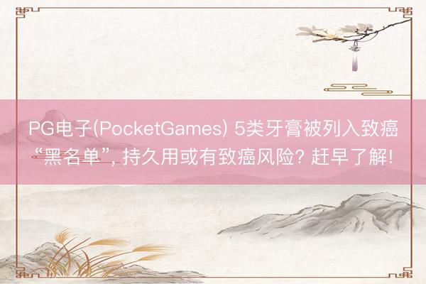 PG电子(PocketGames) 5类牙膏被列入致癌“黑名单”， 持久用或有致癌风险? 赶早了解!