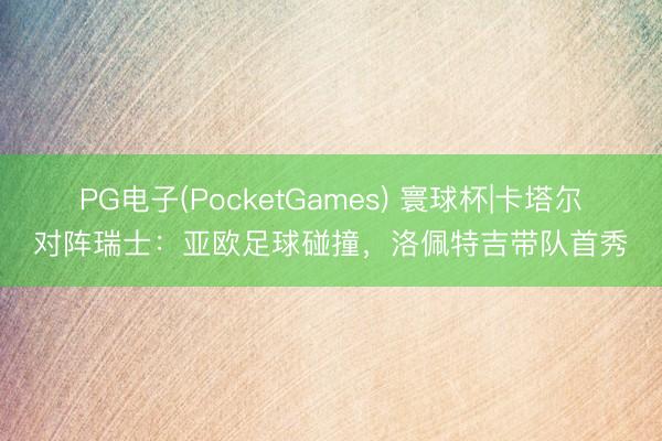 PG电子(PocketGames) 寰球杯|卡塔尔对阵瑞士:亚欧足球碰撞,洛佩特吉带队首秀