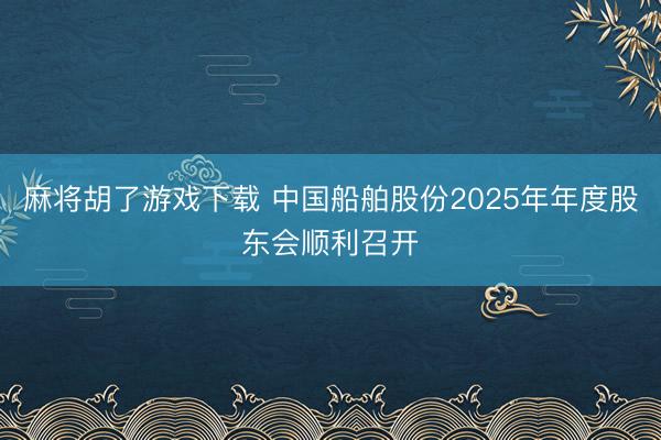 麻将胡了游戏下载 中国船舶股份2025年年度股东会顺利召开