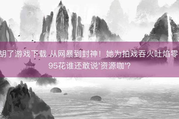 麻将胡了游戏下载 从网暴到封神！她为拍戏吞火吐焰零替身，95花谁还敢说'资源咖'？