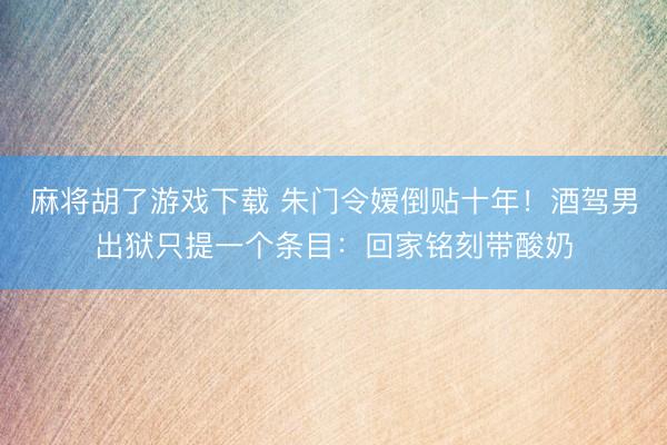 麻将胡了游戏下载 朱门令嫒倒贴十年！酒驾男出狱只提一个条目：回家铭刻带酸奶