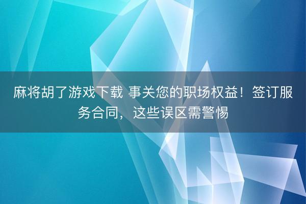 麻将胡了游戏下载 事关您的职场权益！签订服务合同，这些误区需警惕