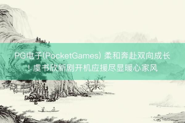PG电子(PocketGames) 柔和奔赴双向成长! 虞书欣新剧开机应援尽显暖心家风