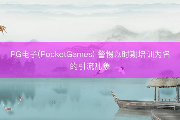 PG电子(PocketGames) 警惕以时期培训为名的引流乱象