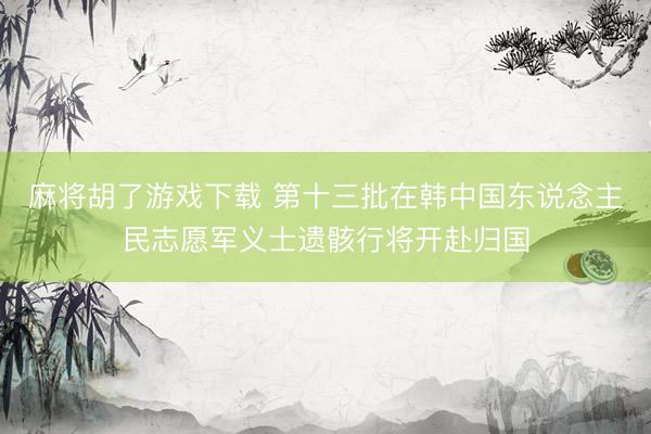 麻将胡了游戏下载 第十三批在韩中国东说念主民志愿军义士遗骸行将开赴归国
