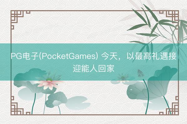 PG电子(PocketGames) 今天，以最高礼遇接迎能人回家