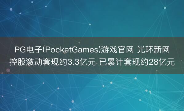PG电子(PocketGames)游戏官网 光环新网控股激动套现约3.3亿元 已累计套现约28亿元