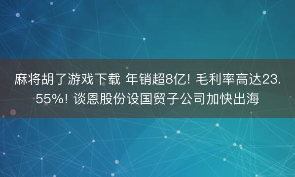 麻将胡了游戏下载 年销超8亿! 毛利率高达23.55%! 谈恩股份设国贸子公司加快出海