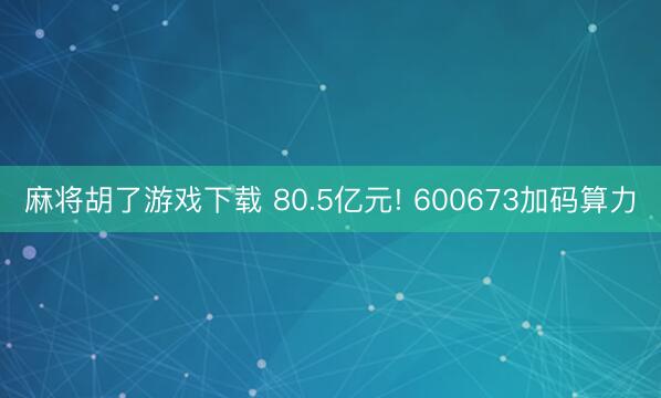 麻将胡了游戏下载 80.5亿元! 600673加码算力