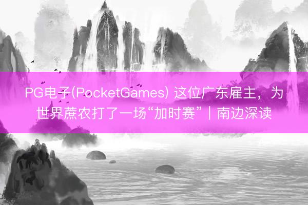 PG电子(PocketGames) 这位广东雇主,为世界蔗农打了一场“加时赛”|南边深读