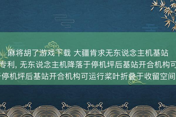 麻将胡了游戏下载 大疆肯求无东说念主机基站及无东说念主机系统专利, 无东说念主机降落于停机坪后基站开合机构可运行桨叶折叠于收留空间内