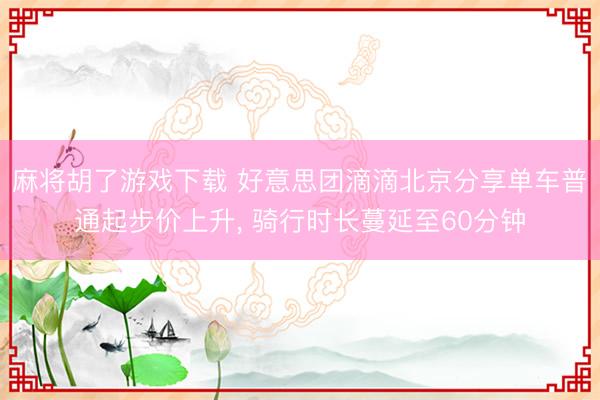 麻将胡了游戏下载 好意思团滴滴北京分享单车普通起步价上升， 骑行时长蔓延至60分钟