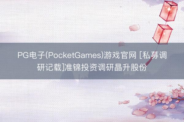 PG电子(PocketGames)游戏官网 [私募调研记载]准锦投资调研晶升股份