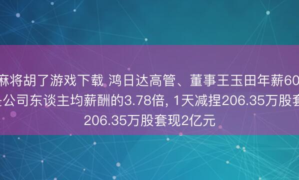 麻将胡了游戏下载 鸿日达高管、董事王玉田年薪60.05万元是公司东谈主均薪酬的3.78倍， 1天减捏206.35万股套现2亿元