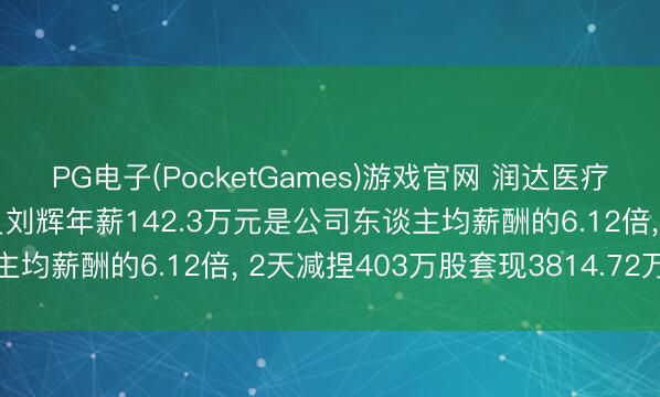 PG电子(PocketGames)游戏官网 润达医疗董事、高档处分东谈主员刘辉年薪142.3万元是公司东谈主均薪酬的6.12倍， 2天减捏403万股套现3814.72万元