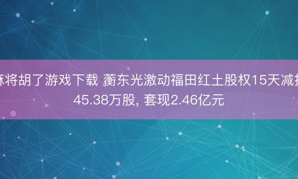 麻将胡了游戏下载 蘅东光激动福田红土股权15天减抓45.38万股， 套现2.46亿元