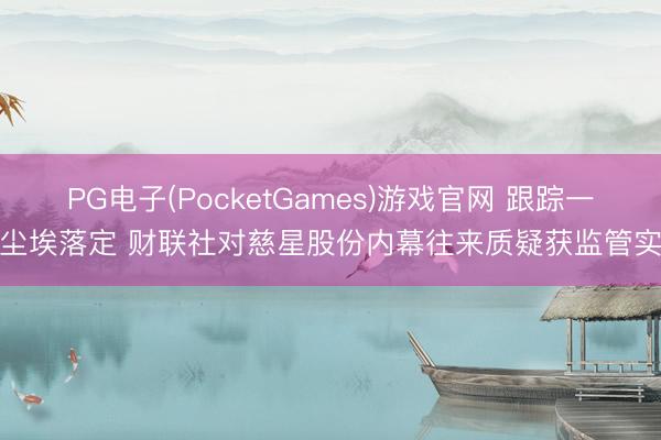 PG电子(PocketGames)游戏官网 跟踪一年尘埃落定 财联社对慈星股份内幕往来质疑获监管实锤